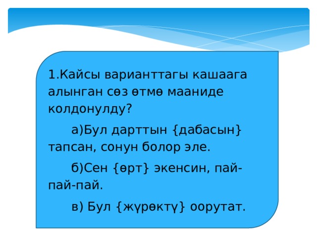 1.Кайсы варианттагы кашаага алынган сөз өтмө мааниде колдонулду?  а)Бул дарттын {дабасын} тапсан, сонун болор эле.  б)Сен {өрт} экенсин, пай-пай-пай.  в) Бул {жүрөктү} оорутат. 