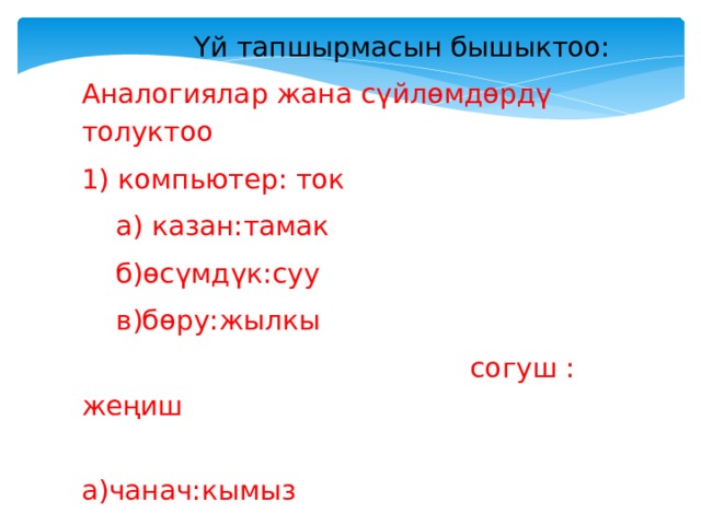 Үй тапшырмасын бышыктоо: Аналогиялар жана сүйлөмдөрдү толуктоо 1) компьютер: ток  а) казан:тамак  б)өсүмдүк:суу  в)бөру:жылкы  согуш : жеңиш  а)чанач:кымыз  б)медицина:оору  в)конкурс: приз 