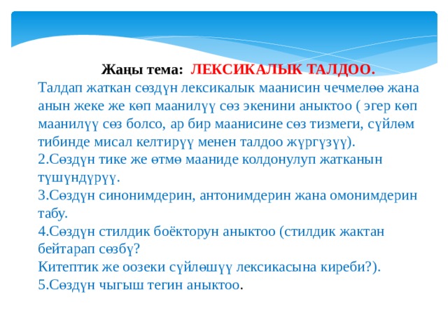  Жаңы тема: ЛЕКСИКАЛЫК ТАЛДОО. Талдап жаткан сөздүн лексикалык маанисин чечмелөө жана анын жеке же көп маанилүү сөз экенини аныктоо ( эгер көп маанилүү сөз болсо, ар бир маанисине сөз тизмеги, сүйлөм тибинде мисал келтирүү менен талдоо жүргүзүү). 2.Сөздүн тике же өтмө мааниде колдонулуп жатканын түшүндүрүү. 3.Сөздүн синонимдерин, антонимдерин жана омонимдерин табу. 4.Сөздүн стилдик боёкторун аныктоо (стилдик жактан бейтарап сөзбү? Китептик же оозеки сүйлөшүү лексикасына киреби?). 5.Сөздүн чыгыш тегин аныктоо . 