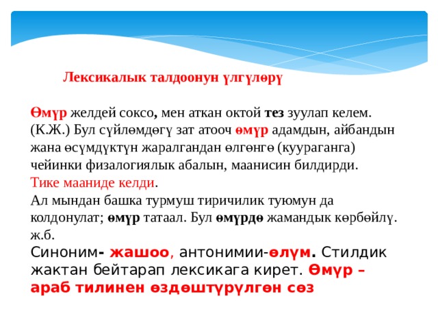  Лексикалык талдоонун үлгүлөрү   Өмүр  желдей соксо , мен аткан октой тез зуулап келем. (К.Ж.) Бул сүйлөмдөгү зат атооч өмүр адамдын, айбандын жана өсүмдүктүн жаралгандан өлгөнгө (куураганга) чейинки физалогиялык абалын, маанисин билдирди. Тике мааниде келди . Ал мындан башка турмуш тиричилик туюмун да колдонулат; өмүр татаал. Бул өмүрдө жамандык көрбөйлү. ж.б. Синоним - жашоо , антонимии- өлүм . Стилдик жактан бейтарап лексикага кирет. Өмүр – араб тилинен өздөштүрүлгөн сөз 