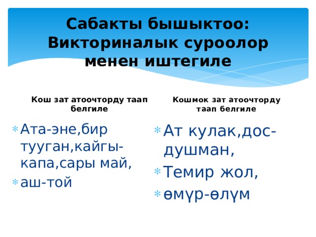 Сабакты бышыктоо:  Викториналык суроолор менен иштегиле Кош зат атоочторду таап белгиле Кошмок зат атоочторду таап белгиле Ата-эне,бир тууган,кайгы-капа,сары май, аш-той Ат кулак,дос-душман, Темир жол, өмүр-өлүм 