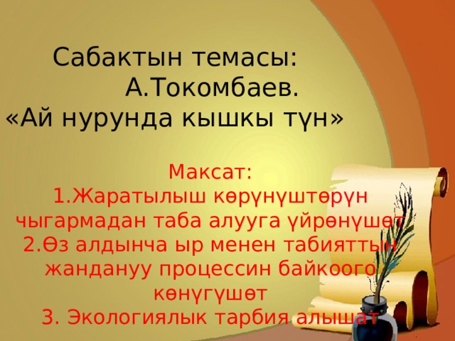  Сабактын темасы:  А.Токомбаев. «Ай нурунда кышкы түн» Максат: 1.Жаратылыш көрүнүштөрүн чыгармадан таба алууга үйрөнүшөт 2.Өз алдынча ыр менен табияттын жандануу процессин байкоого көнүгүшөт 3. Экологиялык тарбия алышат 