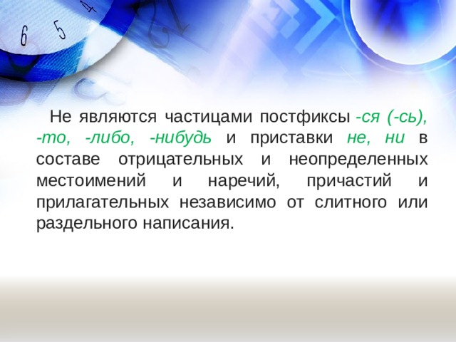   Не являются частицами постфиксы  -ся (-сь), -то, -либо, -нибудь и приставки не, ни в составе отрицательных и неопределенных местоимений и наречий, причастий и прилагательных независимо от слитного или раздельного написания.   
