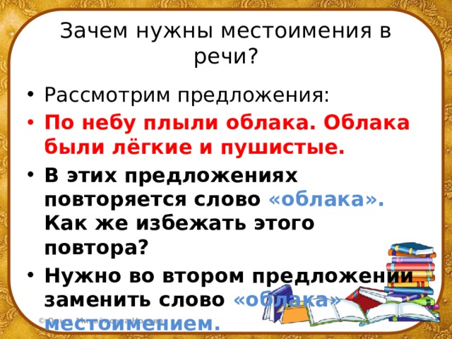 Зачем нужны местоимения в речи? Рассмотрим предложения: По небу плыли облака. Облака были лёгкие и пушистые. В этих предложениях повторяется слово «облака». Как же избежать этого повтора? Нужно во втором предложении заменить слово «облака» местоимением. 