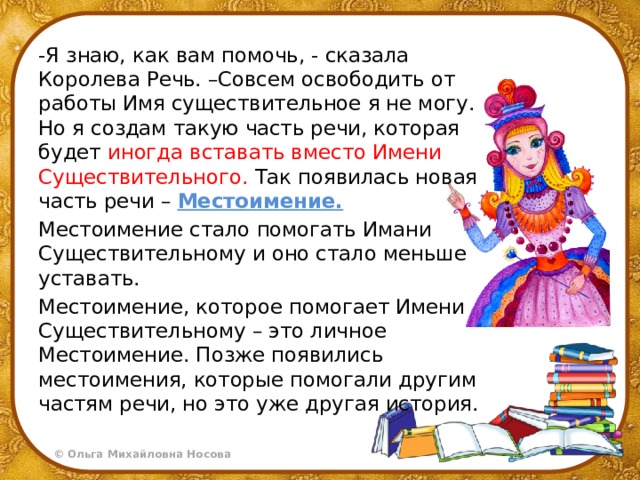 -Я знаю, как вам помочь, - сказала Королева Речь. –Совсем освободить от работы Имя существительное я не могу. Но я создам такую часть речи, которая будет иногда вставать вместо Имени Существительного. Так появилась новая часть речи – Местоимение. Местоимение стало помогать Имани Существительному и оно стало меньше уставать. Местоимение, которое помогает Имени Существительному – это личное Местоимение. Позже появились местоимения, которые помогали другим частям речи, но это уже другая история. 