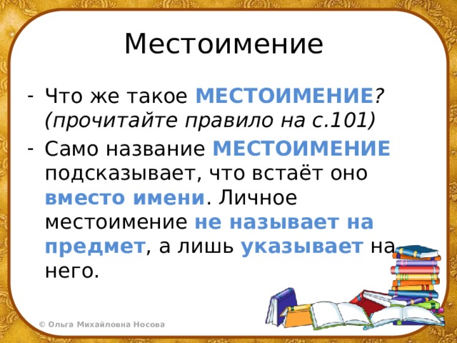 Местоимение Что же такое МЕСТОИМЕНИЕ ?(прочитайте правило на с.101) Само название МЕСТОИМЕНИЕ подсказывает, что встаёт оно вместо имени . Личное местоимение не называет на предмет , а лишь указывает на него. 