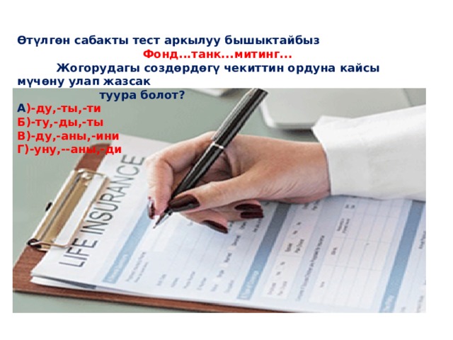 Өтүлгөн сабакты тест аркылуу бышыктайбыз  Фонд...танк...митинг...  Жогорудагы создөрдөгү чекиттин ордуна кайсы мүчөну улап жазсак  туура болот? А )-ду,-ты,-ти Б)-ту,-ды,-ты В)-ду,-аны,-ини Г)-уну,--аны,-ди 