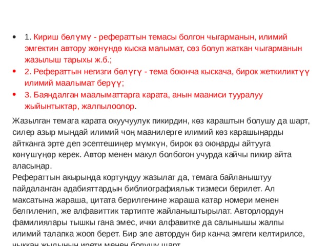 1. Кириш бөлүмү - рефераттын темасы болгон чыгарманын, илимий эмгектин автору жөнүндө кыска малымат, сөз болуп жаткан чыгарманын жазылыш тарыхы ж.б.; 2. Рефераттын негизги бөлүгү - тема боюнча кыскача, бирок жеткиликтүү илимий маалымат берүү; 3. Баяндалган маалыматтарга карата, анын мааниси тууралуу жыйынтыктар, жалпылоолор . Жазылган темага карата окуучуулук пикирдин, көз караштын болушу да шарт, силер азыр мындай илимий чоң маанилерге илимий көз карашыңарды айтканга эрте деп эсептешиңер мүмкүн, бирок өз оюңарды айтууга көнүшүңөр керек. Автор менен макул болбогон учурда кайчы пикир айта аласыңар.  Рефераттын акырында кортундуу жазылат да, темага байланыштуу пайдаланган адабияттардын библиографиялык тизмеси берилет. Ал максатына жараша, цитата берилгенине жараша катар номери менен белгиленип, же алфавиттик тартипте жайланыштырылат. Авторлордун фамилиялары тышкы гана эмес, ички алфавитке да салынышы жалпы илимий талапка жооп берет. Бир эле автордун бир канча эмгеги келтирилсе, чыккан жылынын ирети менен болушу шарт. 