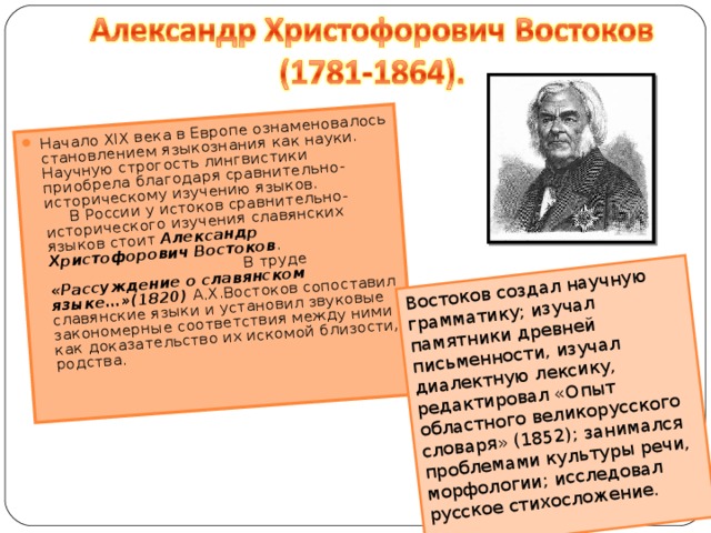 Начало XIX века в Европе ознаменовалось становлением языкознания как науки. Научную строгость лингвистики приобрела благодаря сравнительно-историческому изучению языков.  В России у истоков сравнительно-исторического изучения славянских языков стоит Александр Христофорович Востоков . В труде «Рассуждение о славянском языке…»(1820) А.Х.Востоков сопоставил славянские языки и установил звуковые закономерные соответствия между ними как доказательство их искомой близости, родства.   Востоков создал научную грамматику; изучал памятники древней письменности, изучал диалектную лексику, редактировал «Опыт областного великорусского словаря» (1852); занимался проблемами культуры речи, морфологии; исследовал русское стихосложение.   