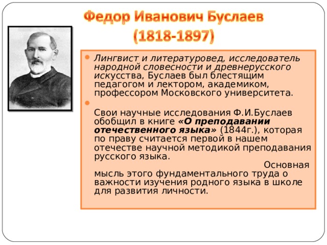 Лингвист и литературовед, исследователь народной словесности и древнерусского иск усства, Буслаев был блестящим педагогом и лектором, академиком, профессором Московского университета.  Свои научные исследования Ф.И.Буслаев обобщил в книге «О преподавании отечественного языка» (1844г.), которая по праву считается первой в нашем отечестве научной методикой преподавания русского языка. Основная мысль этого фундаментального труда о важности изучения родного языка в школе для развития личности.   