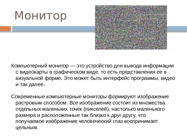 Монитор Компьютерный монитор — это устройство для вывода информации с видеокарты в графическом виде, то есть представления ее в визуальной форме. Это может быть интерфейс программы, видео и так далее. Современные компьютерные мониторы формируют изображение растровым способом. Все изображение состоит из множества отдельных маленьких точек (пикселей), настолько маленького размера и расположенные так близко к друг другу, что получаемое изображение человеческий глаз воспринимает цельным. 