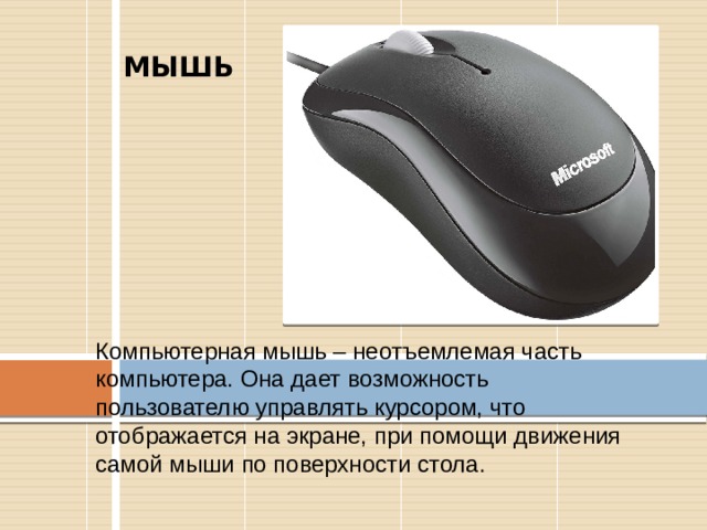 МЫШЬ  Компьютерная мышь – неотъемлемая часть компьютера. Она дает возможность пользователю управлять курсором, что отображается на экране, при помощи движения самой мыши по поверхности стола. 