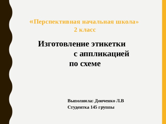 « Перспективная начальная школа» 2 класс Изготовление этикетки с аппликацией по схеме Выполнила: Донченко Л.В Студентка 145 группы 