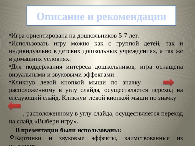 Описание и рекомендации Игра ориентирована на дошкольников 5-7 лет. Использовать игру можно как с группой детей, так и индивидуально в детских дошкольных учреждениях, а так же в домашних условиях.  Для поддержания интереса дошкольников, игра оснащена визуальными и звуковыми эффектами.  Кликнув левой кнопкой мыши по значку , расположенному в углу слайда, осуществляется переход на следующий слайд. Кликнув  левой кнопкой мыши по значку  , расположенному в углу слайда, осуществляется переход на слайд «Выбери игру».  В презентации были использованы:  Картинки и звуковые эффекты, заимствованные из интернета 