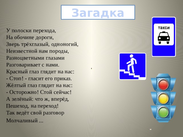Загадка У полоски перехода,  На обочине дороги,  Зверь трёхглазый, одноногий,  Неизвестной нам породы,  Разноцветными глазами  Разговаривает с нами.  Красный глаз глядит на нас:  - Стоп! - гласит его приказ.  Жёлтый глаз глядит на нас:  - Осторожно! Стой сейчас!  А зелёный: что ж, вперёд,  Пешеход, на переход!  Так ведёт свой разговор Молчаливый ...   
