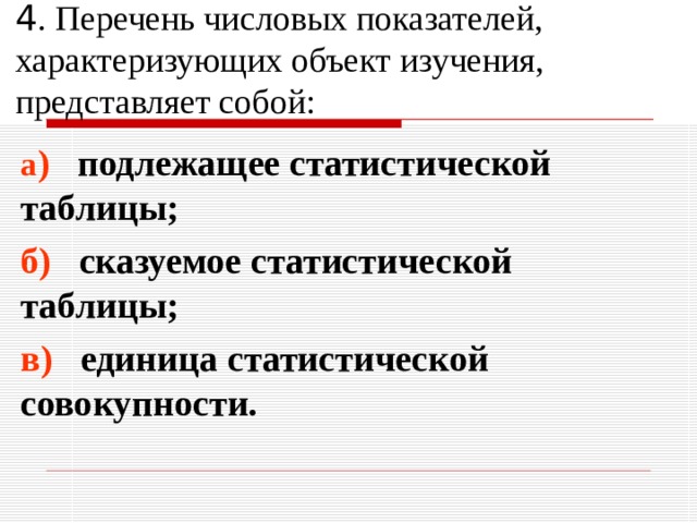4 . Перечень числовых показателей, характеризующих объект изучения, представляет собой: а ) подлежащее статистической таблицы; б) сказуемое статистической таблицы; в) единица статистической совокупности. 