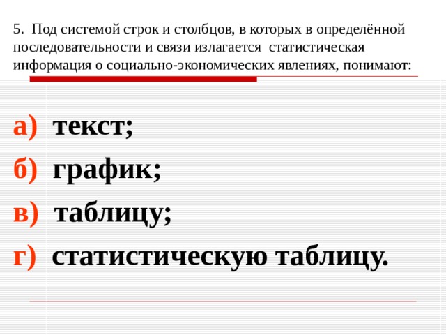 5. Под системой строк и столбцов, в которых в определённой последовательности и связи излагается статистическая информация о социально-экономических явлениях, понимают: а) текст; б) график; в) таблицу; г) статистическую таблицу. 