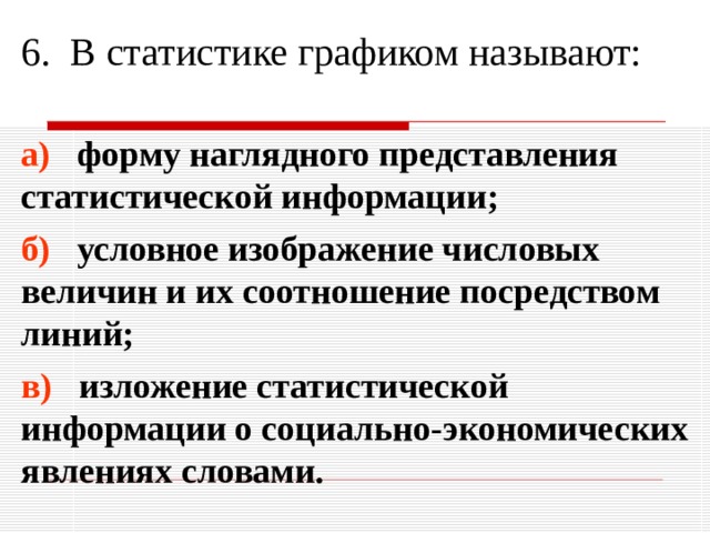 6. В статистике графиком называют: а) форму наглядного представления статистической информации; б) условное изображение числовых величин и их соотношение посредством линий; в) изложение статистической информации о социально-экономических явлениях словами. 