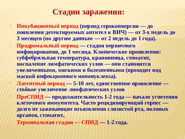 Стадии заражения:     Инкубационный период (период сероконверсии — до появления детектируемых антител к ВИЧ) — от 3-х недель до 3 месяцев (по другим данным — от 2 недель до 1 года). Продромальный период  — стадия первичного инфицирования, до 1 месяца. Клинические проявления: субфебрильная температура, крапивница, стоматит, воспаление лимфатических узлов — они становятся увеличенными, мягкими и болезненными (проходит под маской инфекционного мононуклеоза). Латентный период  — 5-10 лет, единственное проявление — стойкое увеличение лимфатических узлов ПреСПИД  — продолжительность 1-2 года — начало угнетения клеточного иммунитета. Часто рецидивирующий герпес — долго не заживающие изъязвления слизистой рта, половых органов, стоматит.  Терминальная стадия — СПИД  — 1-2 года. 