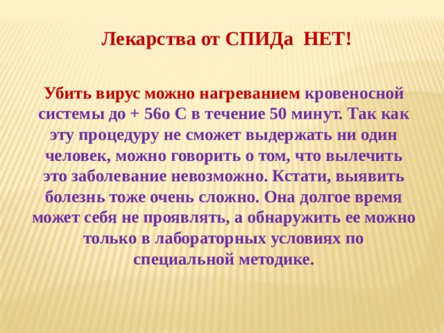 Лекарства от СПИДа НЕТ! Убить вирус можно нагреванием кровеносной системы до + 56о C в течение 50 минут. Так как эту процедуру не сможет выдержать ни один человек, можно говорить о том, что вылечить это заболевание невозможно. Кстати, выявить болезнь тоже очень сложно. Она долгое время может себя не проявлять, а обнаружить ее можно только в лабораторных условиях по специальной методике.  