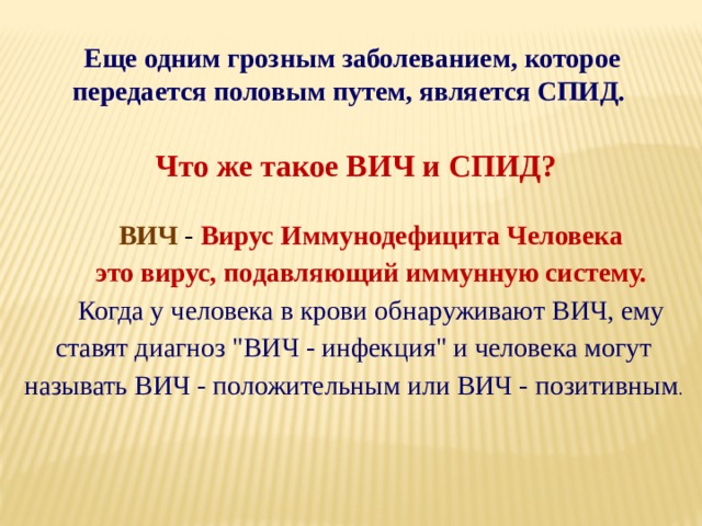 Еще одним грозным заболеванием, которое передается половым путем, является СПИД. Что же такое ВИЧ и СПИД? ВИЧ -  Вирус Иммунодефицита Человека это вирус, подавляющий иммунную систему. Когда у человека в крови обнаруживают ВИЧ, ему ставят диагноз 