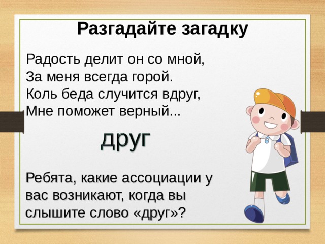 Разгадайте загадку Радость делит он со мной,  За меня всегда горой.  Коль беда случится вдруг,  Мне поможет верный... Ребята, какие ассоциации у вас возникают, когда вы слышите слово «друг»? 