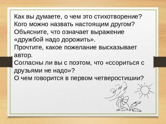 Как вы думаете, о чем это стихотворение?  Кого можно назвать настоящим другом?  Объясните, что означает выражение «дружбой надо дорожить».  Прочтите, какое пожелание высказывает автор.  Согласны ли вы с поэтом, что «ссориться с друзьями не надо»?  О чем говорится в первом четверостишии? 