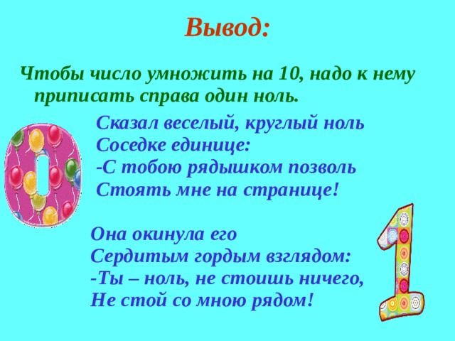 Вывод: Чтобы число умножить на 10, надо к нему приписать справа один ноль.  Сказал веселый, круглый ноль  Соседке единице:  -С тобою рядышком позволь  Стоять мне на странице!   Она окинула его  Сердитым гордым взглядом:  -Ты – ноль, не стоишь ничего,  Не стой со мною рядом! 