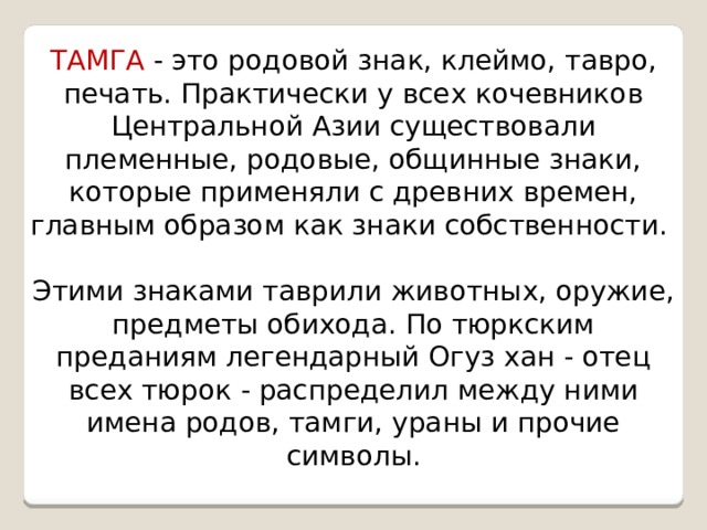ТАМГА  - это родовой знак, клеймо, тавро, печать. Практически у всех кочевников Центральной Азии существовали племенные, родовые, общинные знаки, которые применяли с древних времен, главным образом как знаки собственности. Этими знаками таврили животных, оружие, предметы обихода. По тюркским преданиям легендарный Огуз хан - отец всех тюрок - распределил между ними имена родов, тамги, ураны и прочие символы. 
