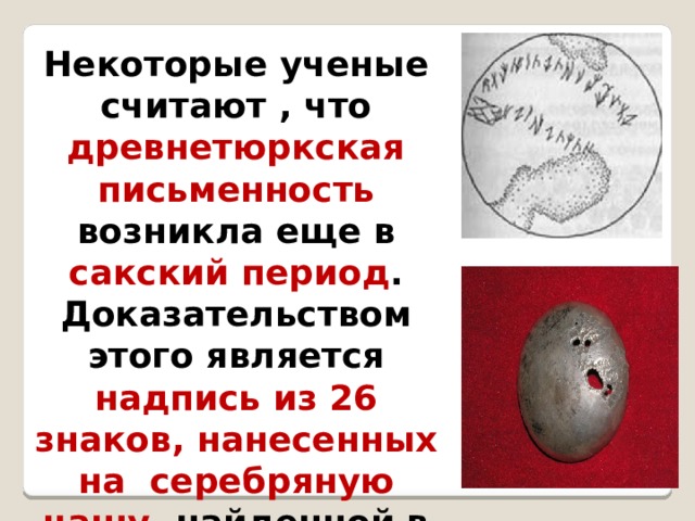  Некоторые ученые считают , что древнетюркская письменность возникла еще в сакский период . Доказательством этого является надпись из 26 знаков, нанесенных на серебряную чашу, найденной в кургане Иссык  