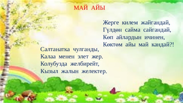  МАЙ АЙЫ  Жерге килем жайгандай,  Гүлдөн сайма сайгандай,  Көп айлардын ичинен,  Көктөм айы май кандай?! Салтанатка чулганды, Калаа менен элет жер. Колубузда желбирейт, Кызыл жалын желектер. 
