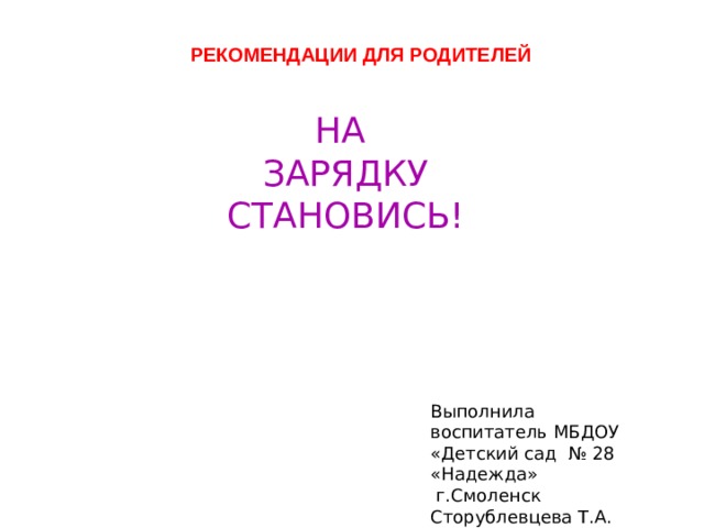 РЕКОМЕНДАЦИИ ДЛЯ РОДИТЕЛЕЙ НА ЗАРЯДКУ СТАНОВИСЬ! Выполнила воспитатель МБДОУ «Детский сад № 28 «Надежда»  г.Смоленск Сторублевцева Т.А. 