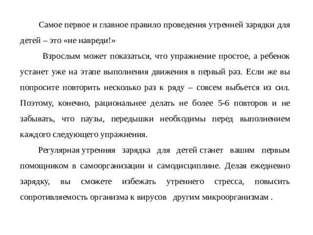  Самое первое и главное правило проведения утренней зарядки для детей – это «не навреди!»  Взрослым может показаться, что упражнение простое, а ребенок устанет уже на этапе выполнения движения в первый раз. Если же вы попросите повторить несколько раз к ряду – совсем выбьется из сил. Поэтому, конечно, рациональнее делать не более 5-6 повторов и не забывать, что паузы, передышки необходимы перед выполнением каждого следующего упражнения.     Регулярная утренняя зарядка для детей станет вашим первым помощником в самоорганизации и самодисциплине. Делая ежедневно зарядку, вы сможете избежать утреннего стресса, повысить сопротивляемость организма к вирусов другим микроорганизмам . 