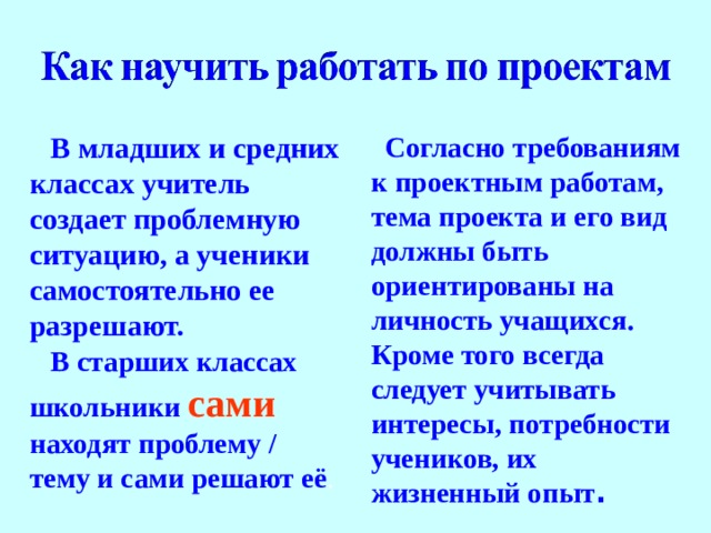 В младших и средних классах  учитель создает проблемную ситуацию, а ученики самостоятельно ее разрешают. В старших классах школьники  сами  находят проблему / тему и сами решают её . Согласно требованиям к проектным работам, тема проекта и его вид должны быть ориентированы на личность учащихся. Кроме того всегда следует учитывать интересы, потребности учеников, их жизненный опыт .  