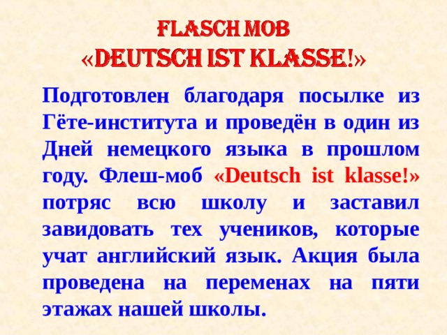 Подготовлен благодаря посылке из Гёте-института и проведён в один из Дней немецкого языка в прошлом году. Флеш-моб « Deutsch ist klasse !» потряс всю школу и заставил завидовать тех учеников, которые учат английский язык. Акция была проведена на переменах на пяти этажах нашей школы. 