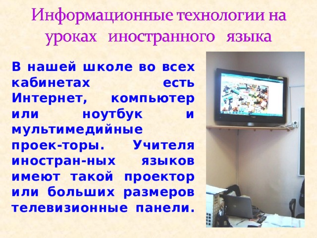 В нашей школе во всех кабинетах есть Интернет, компьютер или ноутбук и мультимедийные проек-торы. Учителя иностран-ных языков имеют такой проектор или больших размеров телевизионные панели. 
