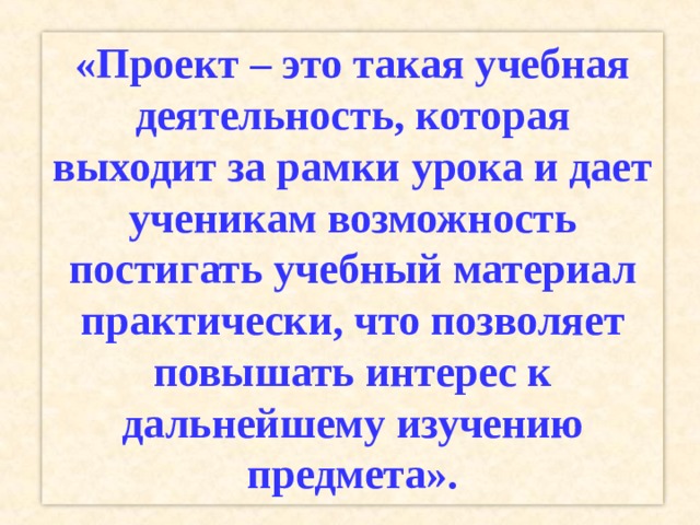 «Проект – это такая учебная деятельность, которая выходит за рамки урока и дает ученикам возможность постигать учебный материал практически, что позволяет повышать интерес к дальнейшему изучению предмета». 