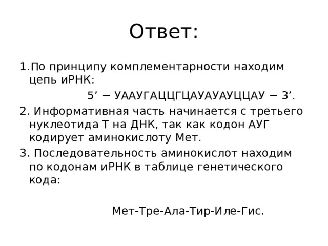 Ответ: 1.По принципу комплементарности находим цепь иРНК:   5’ − УААУГАЦЦГЦАУАУАУЦЦАУ − 3’.  2. Информативная часть начинается с третьего нуклеотида Т на ДНК, так как кодон АУГ кодирует аминокислоту Мет. 3. Последовательность аминокислот находим по кодонам иРНК в таблице генетического кода:    Мет-Тре-Ала-Тир-Иле-Гис. 