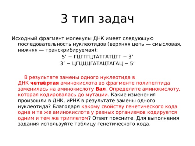 3 тип задач Исходный фрагмент молекулы ДНК имеет следующую последовательность нуклеотидов (верхняя цепь — смысловая, нижняя — транскрибируемая): 5’ − ГЦГГГЦТАТГАТЦТГ − 3’ 3’ − ЦГЦЦЦГАТАЦТАГАЦ − 5’    В результате замены одного нуклеотида в ДНК  четвёртая  аминокислота во фрагменте полипептида заменилась на аминокислоту  Вал . Определите аминокислоту, которая кодировалась до мутации. Какие изменения произошли в ДНК, иРНК в результате замены одного нуклеотида? Благодаря какому свойству генетического кода одна и та же аминокислота у разных организмов кодируется одним и тем же триплетом ? Ответ поясните. Для выполнения задания используйте таблицу генетического кода. 
