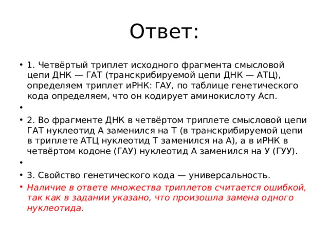 Ответ: 1. Четвёртый триплет исходного фрагмента смысловой цепи ДНК — ГАТ (транскрибируемой цепи ДНК — АТЦ), определяем триплет иРНК: ГАУ, по таблице генетического кода определяем, что он кодирует аминокислоту Асп.   2. Во фрагменте ДНК в четвёртом триплете смысловой цепи ГАТ нуклеотид А заменился на Т (в транскрибируемой цепи в триплете АТЦ нуклеотид Т заменился на А), а в иРНК в четвёртом кодоне (ГАУ) нуклеотид А заменился на У (ГУУ).   3. Свойство генетического кода — универсальность. Наличие в ответе множества триплетов считается ошибкой, так как в задании указано, что произошла замена одного нуклеотида. 