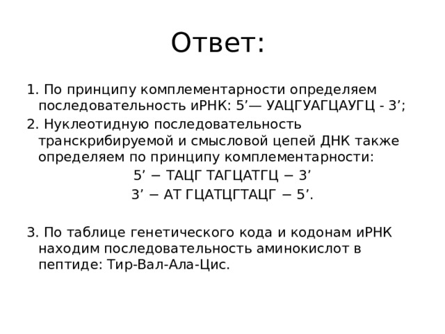 Ответ: 1. По принципу комплементарности определяем последовательность иРНК: 5’— УАЦГУАГЦАУГЦ - 3’; 2. Нуклеотидную последовательность транскрибируемой и смысловой цепей ДНК также определяем по принципу комплементарности: 5’ − ТАЦГ ТАГЦАТГЦ − 3’ 3’ − АТ ГЦАТЦГТАЦГ − 5’.   3. По таблице генетического кода и кодонам иРНК находим последовательность аминокислот в пептиде: Тир-Вал-Ала-Цис.   