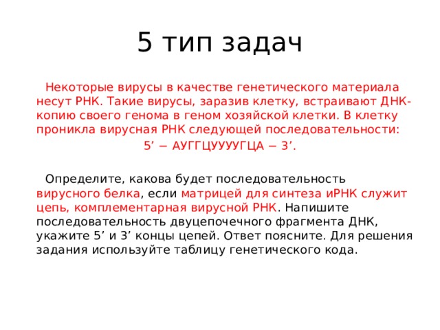 5 тип задач  Некоторые вирусы в качестве генетического материала несут РНК. Такие вирусы, заразив клетку, встраивают ДНК-копию своего генома в геном хозяйской клетки. В клетку проникла вирусная РНК следующей последовательности: 5’ − АУГГЦУУУУГЦА − 3’.    Определите, какова будет последовательность вирусного белка , если матрицей для синтеза иРНК служит цепь, комплементарная вирусной РНК . Напишите последовательность двуцепочечного фрагмента ДНК, укажите 5’ и 3’ концы цепей. Ответ поясните. Для решения задания используйте таблицу генетического кода.   