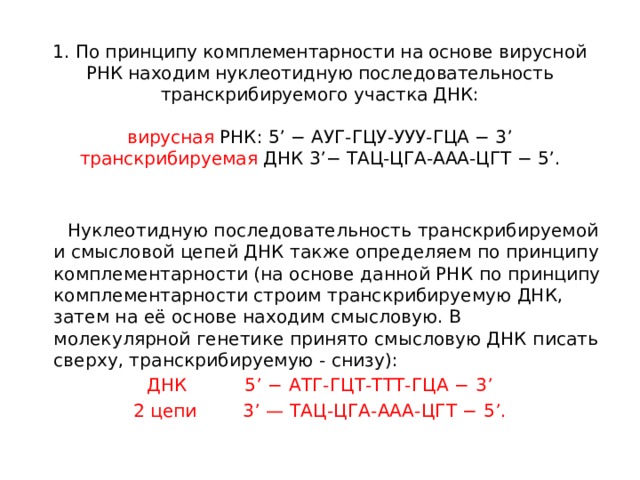 1. По принципу комплементарности на основе вирусной РНК находим нуклеотидную последовательность транскрибируемого участка ДНК:     вирусная РНК: 5’ − АУГ-ГЦУ-УУУ-ГЦА − 3’  транскрибируемая ДНК 3’− ТАЦ-ЦГА-ААА-ЦГТ − 5’.      Нуклеотидную последовательность транскрибируемой и смысловой цепей ДНК также определяем по принципу комплементарности (на основе данной РНК по принципу комплементарности строим транскрибируемую ДНК, затем на её основе находим смысловую. В молекулярной генетике принято смысловую ДНК писать сверху, транскрибируемую - снизу): ДНК 5’ − АТГ-ГЦТ-ТТТ-ГЦА − 3’ 2 цепи 3’ — ТАЦ-ЦГА-ААА-ЦГТ − 5’. 