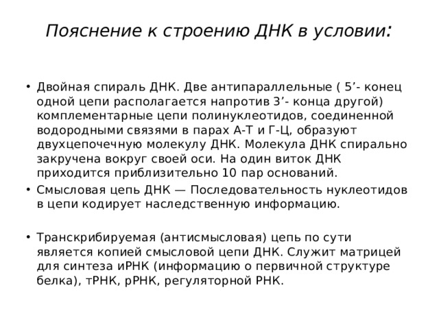 Пояснение к строению ДНК в условии :   Двойная спираль ДНК. Две антипараллельные ( 5’- конец одной цепи располагается напротив 3’- конца другой) комплементарные цепи полинуклеотидов, соединенной водородными связями в парах А-Т и Г-Ц, образуют двухцепочечную молекулу ДНК. Молекула ДНК спирально закручена вокруг своей оси. На один виток ДНК приходится приблизительно 10 пар оснований. Смысловая цепь ДНК — Последовательность нуклеотидов в цепи кодирует наследственную информацию.   Транскрибируемая (антисмысловая) цепь по сути является копией смысловой цепи ДНК. Служит матрицей для синтеза иРНК (информацию о первичной структуре белка), тРНК, рРНК, регуляторной РНК. 