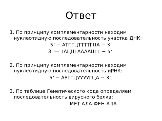 Ответ 1. По принципу комплементарности находим нуклеотидную последовательность участка ДНК: 5’ − АТГГЦТТТТГЦА − 3’ 3’ — ТАЦЦГААААЦГТ − 5’.   2. По принципу комплементарности находим нуклеотидную последовательность иРНК: 5’ − АУГГЦУУУУГЦА − 3’.   3. По таблице Генетического кода определяем последовательность вирусного белка:  МЕТ-АЛА-ФЕН-АЛА. 