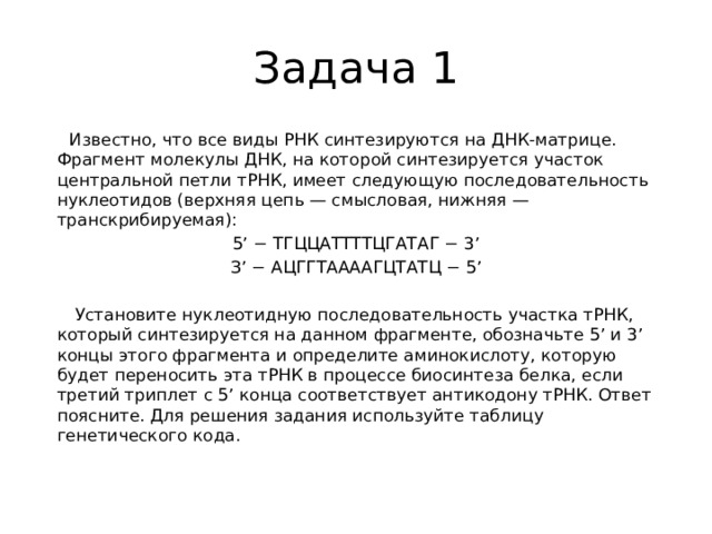 Задача 1  Известно, что все виды РНК синтезируются на ДНК-матрице. Фрагмент молекулы ДНК, на которой синтезируется участок центральной петли тРНК, имеет следующую последовательность нуклеотидов (верхняя цепь — смысловая, нижняя — транскрибируемая): 5’ − ТГЦЦАТТТТЦГАТАГ − 3’ З’ − АЦГГТААААГЦТАТЦ − 5’    Установите нуклеотидную последовательность участка тРНК, который синтезируется на данном фрагменте, обозначьте 5’ и 3’ концы этого фрагмента и определите аминокислоту, которую будет переносить эта тРНК в процессе биосинтеза белка, если третий триплет с 5’ конца соответствует антикодону тРНК. Ответ поясните. Для решения задания используйте таблицу генетического кода.   
