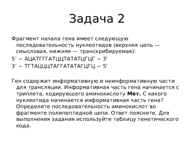 Задача 2 Фрагмент начала гена имеет следующую последовательность нуклеотидов (верхняя цепь — смысловая, нижняя — транскрибируемая): 5’ − АЦАТГГГАТЦЦТАТАТЦГЦГ − 3’ 3’ − ТГТАЦЦЦТАГГАТАТАГЦГЦ − 5’   Ген содержит информативную и неинформативную части для трансляции. Информативная часть гена начинается с триплета, кодирующего аминокислоту  Мет.  С какого нуклеотида начинается информативная часть гена? Определите последовательность аминокислот во фрагменте полипептидной цепи. Ответ поясните. Для выполнения задания используйте таблицу генетического кода. 