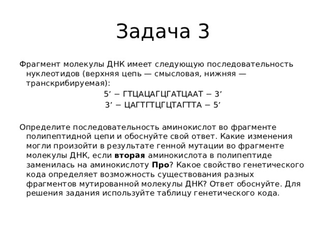 Задача 3 Фрагмент молекулы ДНК имеет следующую последовательность нуклеотидов (верхняя цепь — смысловая, нижняя — транскрибируемая): 5’ − ГТЦАЦАГЦГАТЦААТ − 3’ 3’ − ЦАГТГТЦГЦТАГТТА − 5’   Определите последовательность аминокислот во фрагменте полипептидной цепи и обоснуйте свой ответ. Какие изменения могли произойти в результате генной мутации во фрагменте молекулы ДНК, если  вторая  аминокислота в полипептиде заменилась на аминокислоту  Про ? Какое свойство генетического кода определяет возможность существования разных фрагментов мутированной молекулы ДНК? Ответ обоснуйте. Для решения задания используйте таблицу генетического кода.   