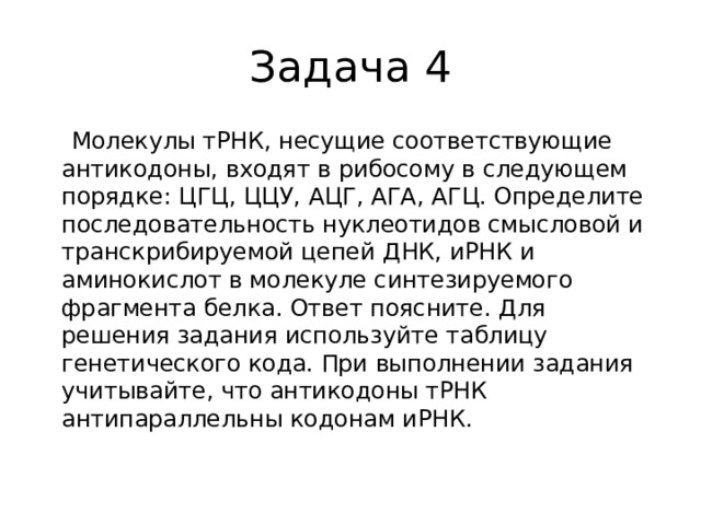 Задача 4  Молекулы тРНК, несущие соответствующие антикодоны, входят в рибосому в следующем порядке: ЦГЦ, ЦЦУ, АЦГ, АГА, АГЦ. Определите последовательность нуклеотидов смысловой и транскрибируемой цепей ДНК, иРНК и аминокислот в молекуле синтезируемого фрагмента белка. Ответ поясните. Для решения задания используйте таблицу генетического кода. При выполнении задания учитывайте, что антикодоны тРНК антипараллельны кодонам иРНК.   