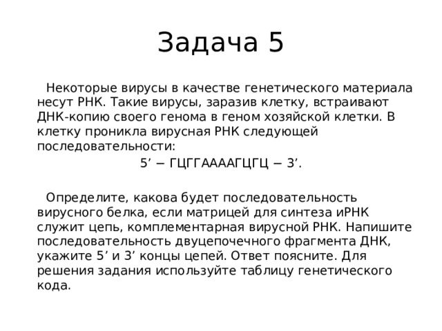Задача 5  Некоторые вирусы в качестве генетического материала несут РНК. Такие вирусы, заразив клетку, встраивают ДНК-копию своего генома в геном хозяйской клетки. В клетку проникла вирусная РНК следующей последовательности: 5’ − ГЦГГААААГЦГЦ − 3’.    Определите, какова будет последовательность вирусного белка, если матрицей для синтеза иРНК служит цепь, комплементарная вирусной РНК. Напишите последовательность двуцепочечного фрагмента ДНК, укажите 5’ и 3’ концы цепей. Ответ поясните. Для решения задания используйте таблицу генетического кода. 